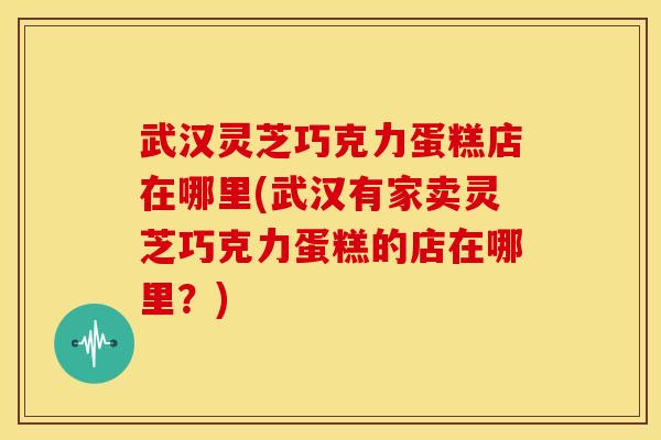 武汉灵芝巧克力蛋糕店在哪里(武汉有家卖灵芝巧克力蛋糕的店在哪里？)