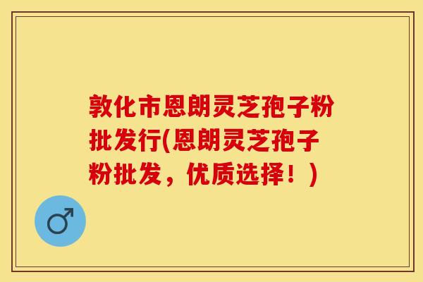 敦化市恩朗灵芝孢子粉批发行(恩朗灵芝孢子粉批发，优质选择！)