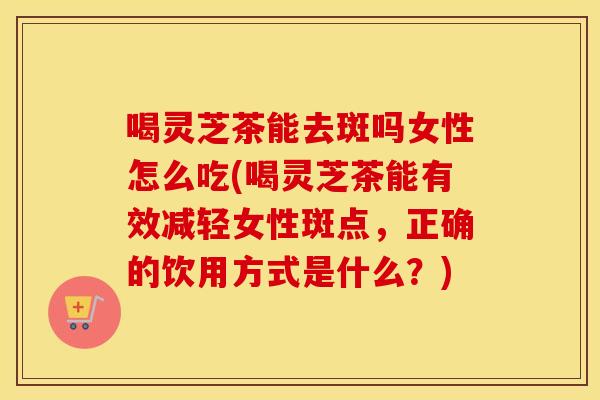 喝灵芝茶能去斑吗女性怎么吃(喝灵芝茶能有效减轻女性斑点，正确的饮用方式是什么？)