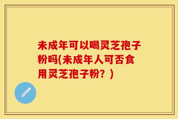 未成年可以喝灵芝孢子粉吗(未成年人可否食用灵芝孢子粉？)