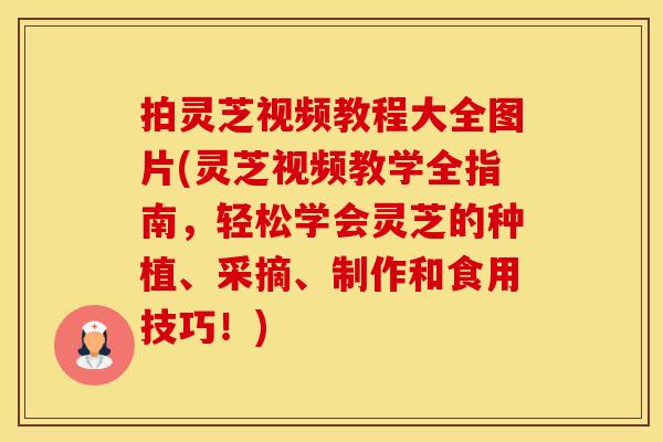 拍灵芝视频教程大全图片(灵芝视频教学全指南，轻松学会灵芝的种植、采摘、制作和食用技巧！)