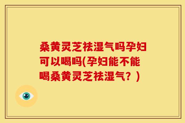 桑黄灵芝祛湿气吗孕妇可以喝吗(孕妇能不能喝桑黄灵芝祛湿气？)
