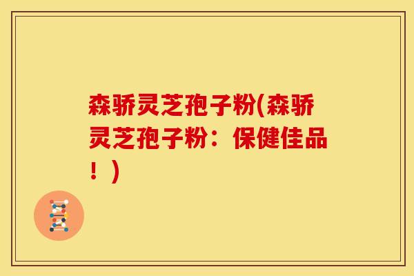 森骄灵芝孢子粉(森骄灵芝孢子粉：保健佳品！)