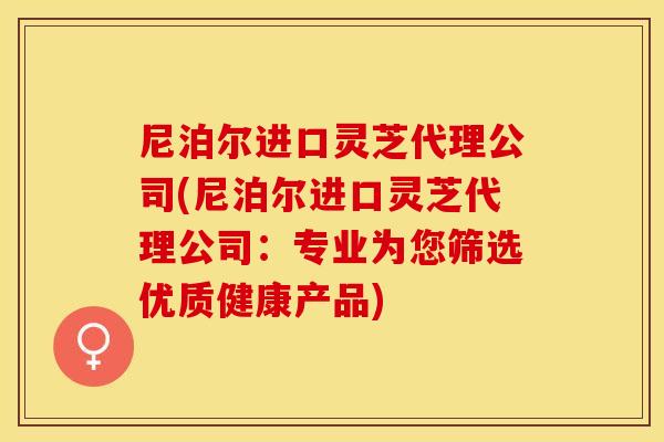 尼泊尔进口灵芝代理公司(尼泊尔进口灵芝代理公司：专业为您筛选优质健康产品)