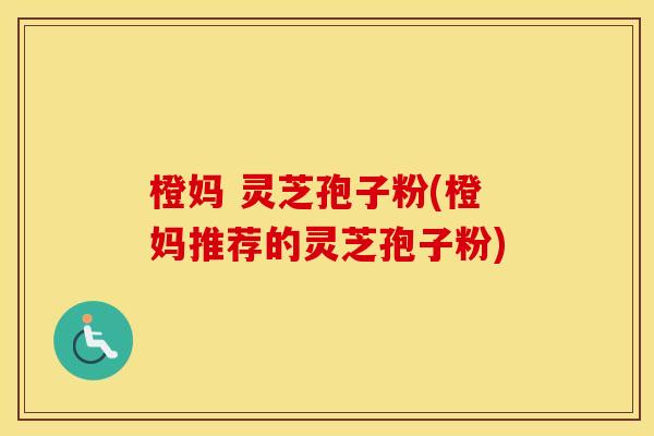 橙妈 灵芝孢子粉(橙妈推荐的灵芝孢子粉)
