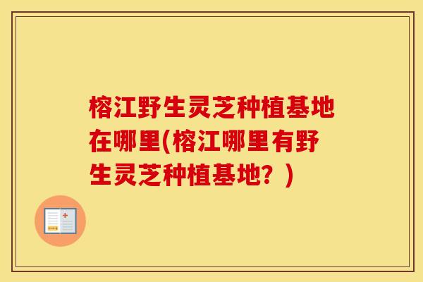 榕江野生灵芝种植基地在哪里(榕江哪里有野生灵芝种植基地？)