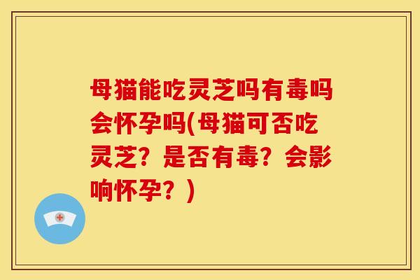 母猫能吃灵芝吗有毒吗会怀孕吗(母猫可否吃灵芝？是否有毒？会影响怀孕？)