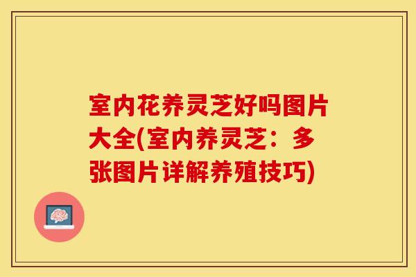 室内花养灵芝好吗图片大全(室内养灵芝：多张图片详解养殖技巧)