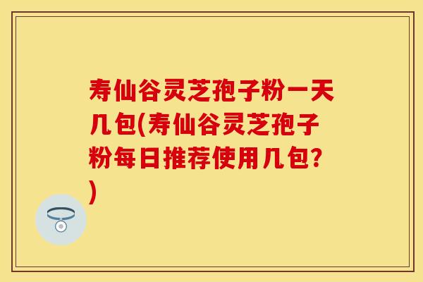 寿仙谷灵芝孢子粉一天几包(寿仙谷灵芝孢子粉每日推荐使用几包？)