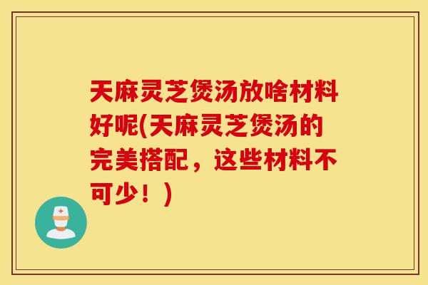 天麻灵芝煲汤放啥材料好呢(天麻灵芝煲汤的完美搭配，这些材料不可少！)
