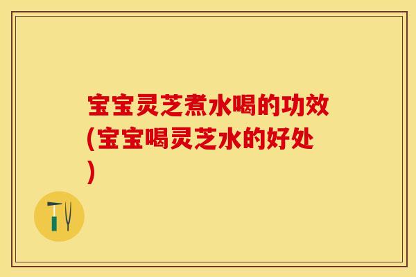 宝宝灵芝煮水喝的功效(宝宝喝灵芝水的好处)