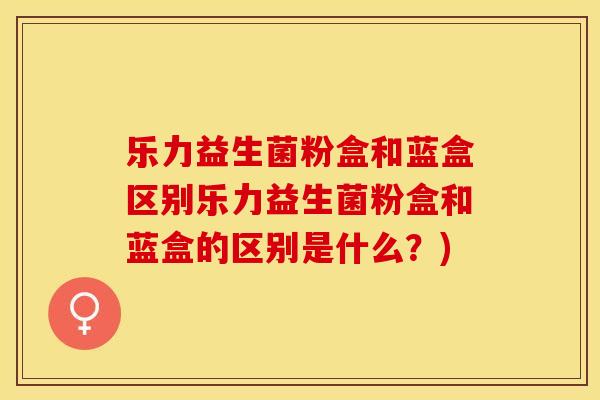 乐力益生菌粉盒和蓝盒区别乐力益生菌粉盒和蓝盒的区别是什么？)