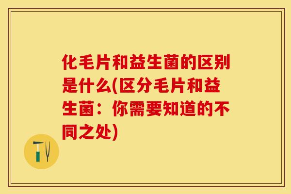化毛片和益生菌的区别是什么(区分毛片和益生菌：你需要知道的不同之处)