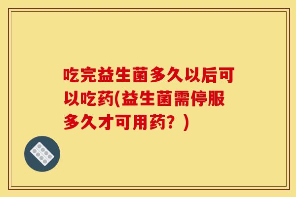 吃完益生菌多久以后可以吃药(益生菌需停服多久才可用药？)