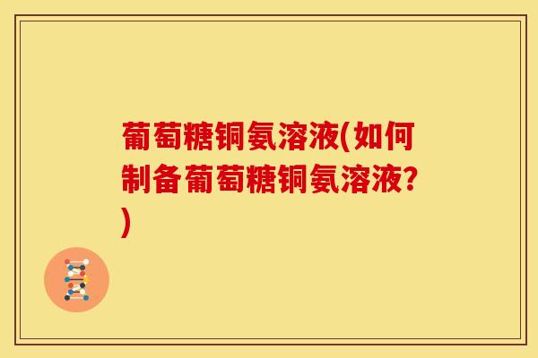 葡萄糖铜氨溶液(如何制备葡萄糖铜氨溶液?) 葡萄糖铜氨溶液(如何制备葡萄糖铜氨溶液?)