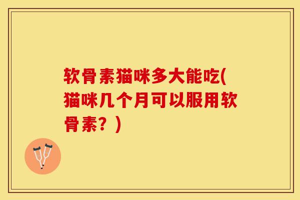 软骨素猫咪多大能吃(猫咪几个月可以服用软骨素？)