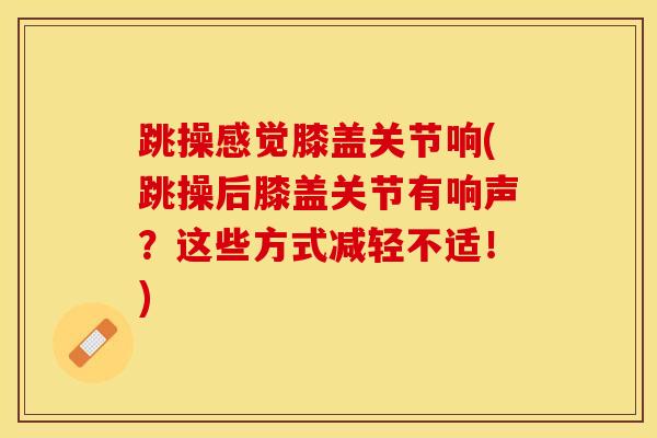 跳操感觉膝盖关节响(跳操后膝盖关节有响声？这些方式减轻不适！)