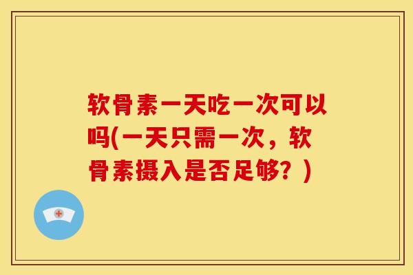 软骨素一天吃一次可以吗(一天只需一次，软骨素摄入是否足够？)
