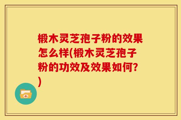 椴木灵芝孢子粉的效果怎么样(椴木灵芝孢子粉的功效及效果如何？)