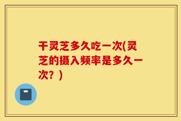 干灵芝多久吃一次(灵芝的摄入频率是多久一次？)