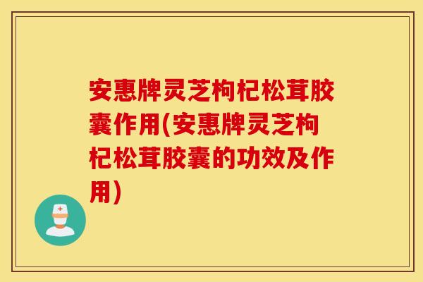 安惠牌灵芝枸杞松茸胶囊作用(安惠牌灵芝枸杞松茸胶囊的功效及作用)
