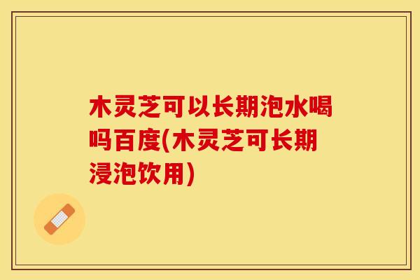 木灵芝可以长期泡水喝吗百度(木灵芝可长期浸泡饮用)