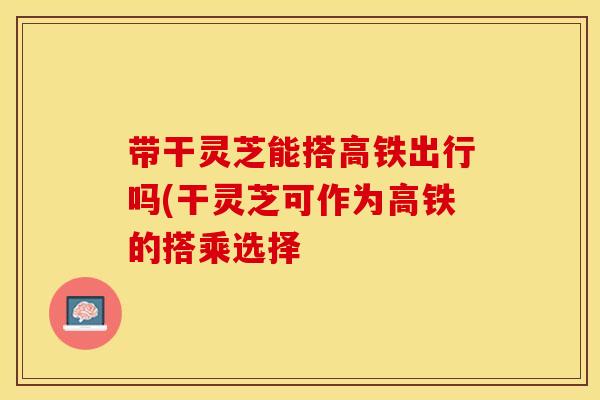 带干灵芝能搭高铁出行吗(干灵芝可作为高铁的搭乘选择