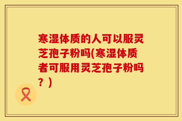 寒湿体质的人可以服灵芝孢子粉吗(寒湿体质者可服用灵芝孢子粉吗？)