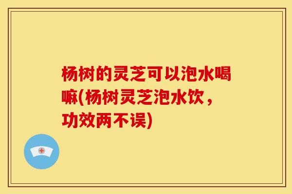 杨树的灵芝可以泡水喝嘛(杨树灵芝泡水饮,功效两不误) 杨树的灵芝可以泡水喝嘛(杨树灵芝泡水饮,功效两不误)