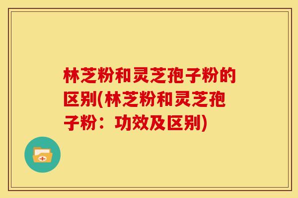 林芝粉和灵芝孢子粉的区别(林芝粉和灵芝孢子粉：功效及区别)