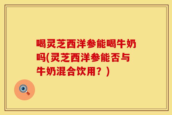 喝灵芝西洋参能喝牛奶吗(灵芝西洋参能否与牛奶混合饮用？)