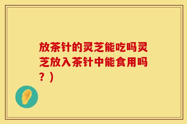 放茶针的灵芝能吃吗灵芝放入茶针中能食用吗？)