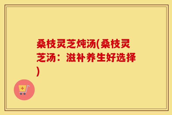 桑枝灵芝炖汤(桑枝灵芝汤：滋补养生好选择)