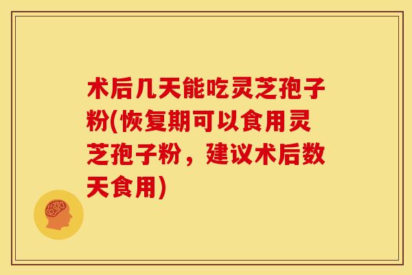 术后几天能吃灵芝孢子粉(恢复期可以食用灵芝孢子粉，建议术后数天食用)