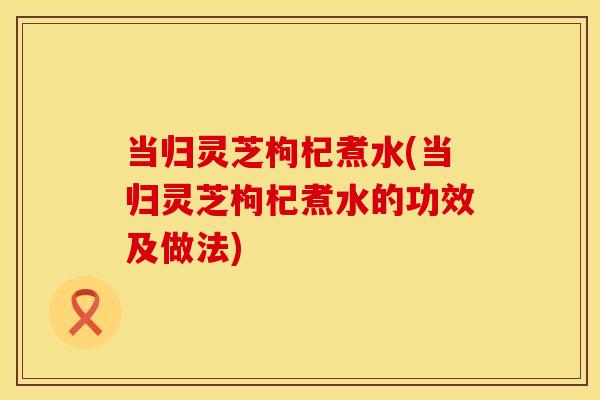 当归灵芝枸杞煮水(当归灵芝枸杞煮水的功效及做法)