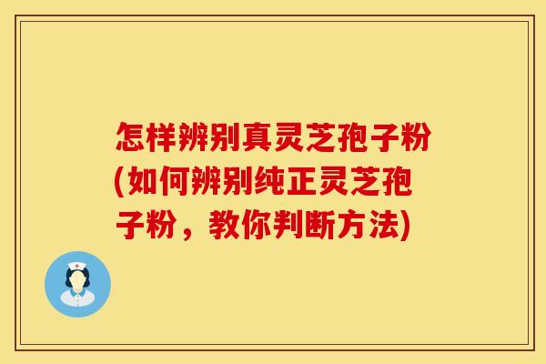 怎样辨别真灵芝孢子粉(如何辨别纯正灵芝孢子粉，教你判断方法)