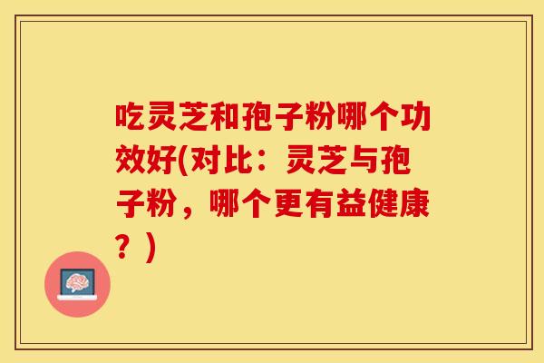 吃灵芝和孢子粉哪个功效好(对比：灵芝与孢子粉，哪个更有益健康？)