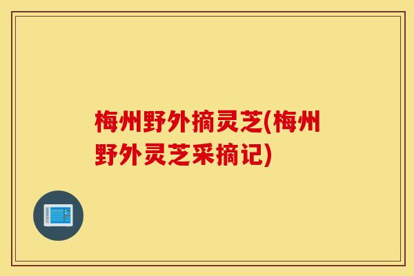 梅州野外摘灵芝(梅州野外灵芝采摘记)