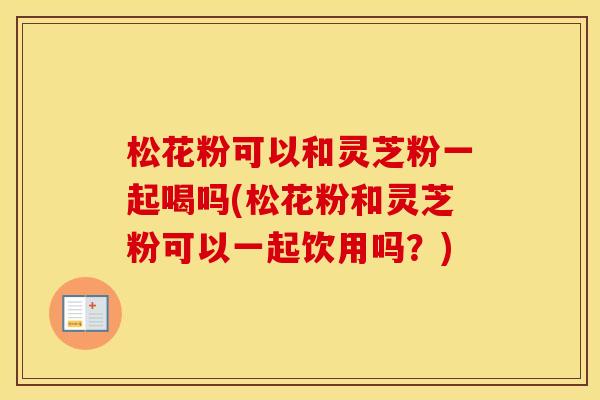 松花粉可以和灵芝粉一起喝吗(松花粉和灵芝粉可以一起饮用吗？)