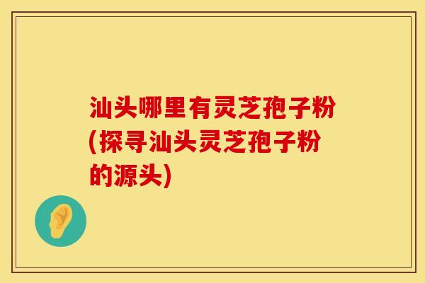 汕头哪里有灵芝孢子粉(探寻汕头灵芝孢子粉的源头)