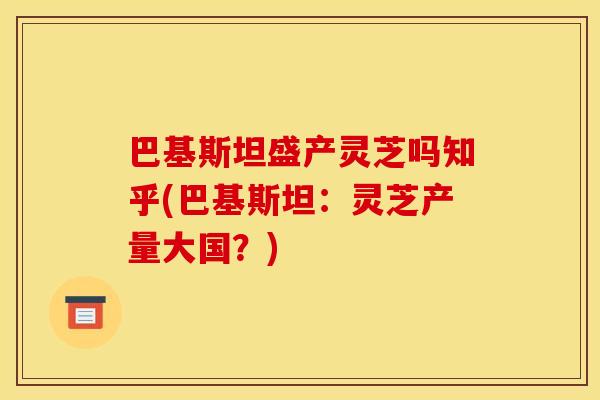 巴基斯坦盛产灵芝吗知乎(巴基斯坦:灵芝产量大国?) 巴基斯坦盛产灵芝吗知乎(巴基斯坦:灵芝产量大国?)