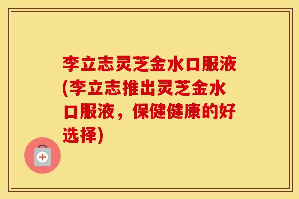 李立志灵芝金水口服液(李立志推出灵芝金水口服液，保健健康的好选择)