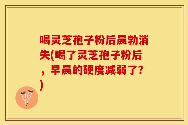 喝灵芝孢子粉后晨勃消失(喝了灵芝孢子粉后，早晨的硬度减弱了？)