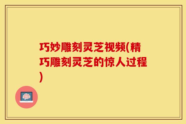 巧妙雕刻灵芝视频(精巧雕刻灵芝的惊人过程)