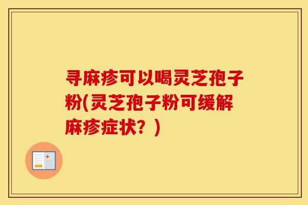 寻麻疹可以喝灵芝孢子粉(灵芝孢子粉可缓解麻疹症状？)