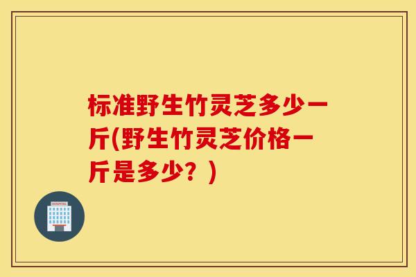 标准野生竹灵芝多少一斤(野生竹灵芝价格一斤是多少？)