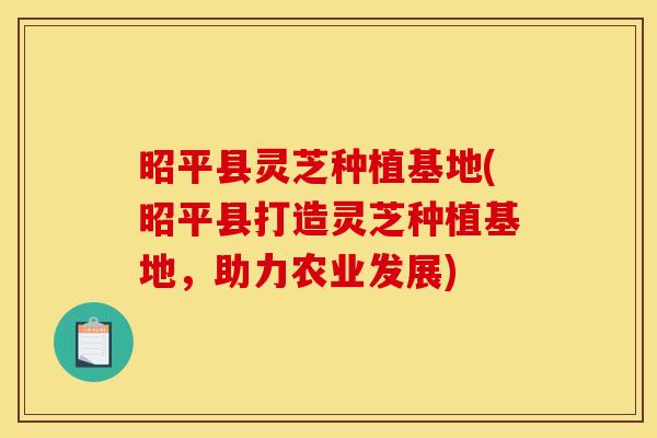 昭平县灵芝种植基地(昭平县打造灵芝种植基地，助力农业发展)