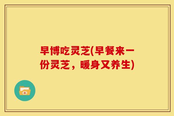 早博吃灵芝(早餐来一份灵芝,暖身又养生) 早博吃灵芝(早餐来一份灵芝,暖身又养生)