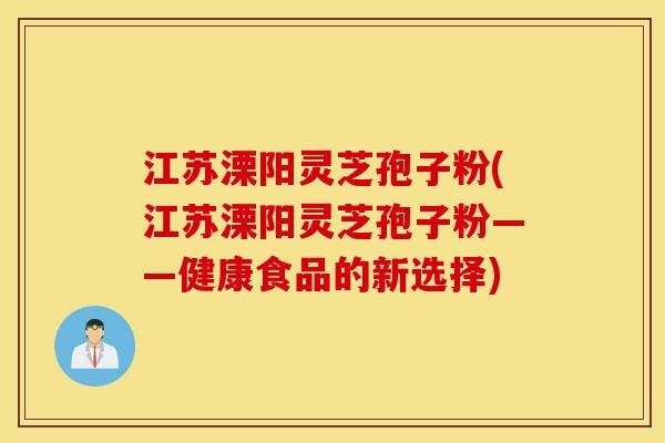 江苏溧阳灵芝孢子粉(江苏溧阳灵芝孢子粉——健康食品的新选择)