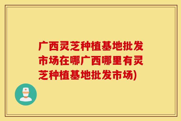 广西灵芝种植基地批发市场在哪广西哪里有灵芝种植基地批发市场)